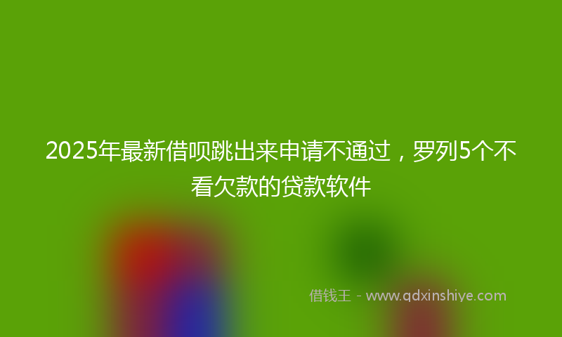 2025年最新借呗跳出来申请不通过，罗列5个不看欠款的贷款软件