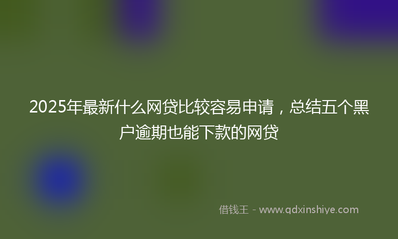 2025年最新什么网贷比较容易申请，总结五个黑户逾期也能下款的网贷