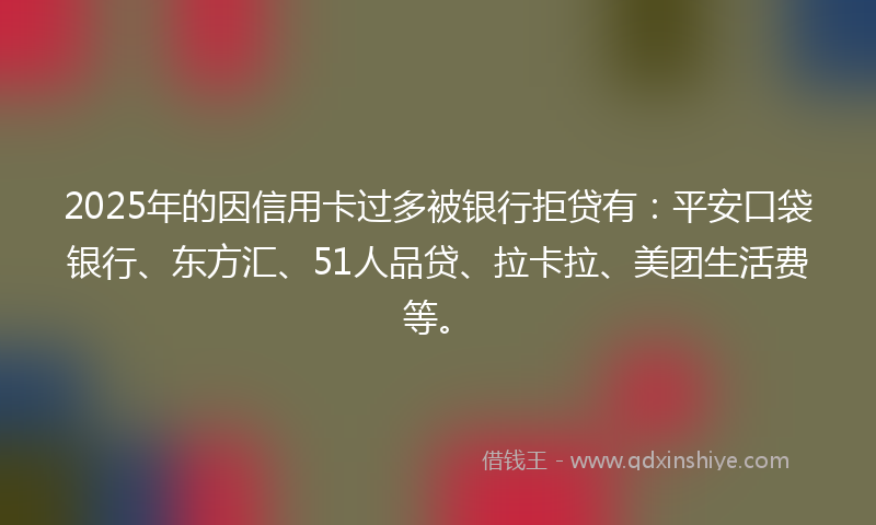 2025年的因信用卡过多被银行拒贷有：平安口袋银行、东方汇、51人品贷、拉卡拉、美团生活费等。