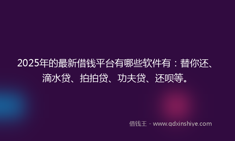 2025年的最新借钱平台有哪些软件有：替你还、滴水贷、拍拍贷、功夫贷、还呗等。