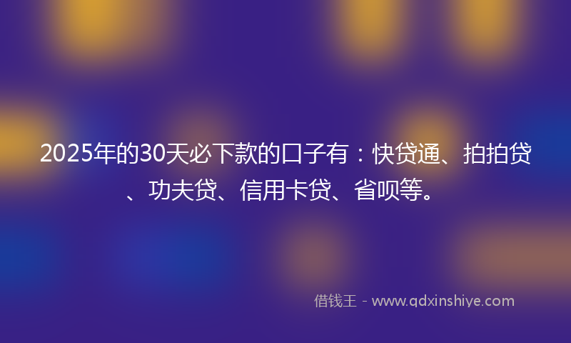 2025年的30天必下款的口子有：快贷通、拍拍贷、功夫贷、信用卡贷、省呗等。