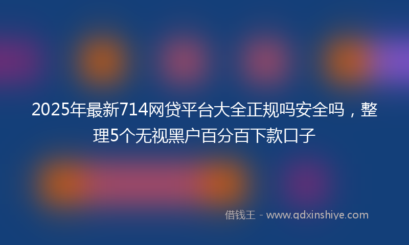 2025年最新714网贷平台大全正规吗安全吗，整理5个无视黑户百分百下款口子