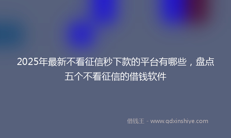 2025年最新不看征信秒下款的平台有哪些，盘点五个不看征信的借钱软件