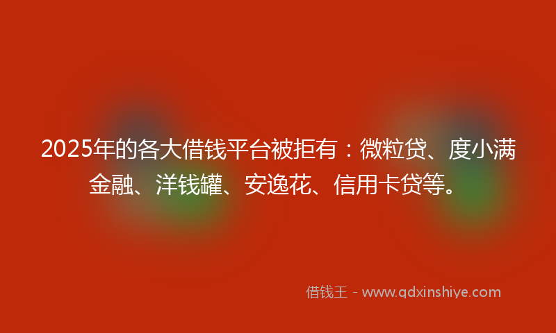 2025年的各大借钱平台被拒有：微粒贷、度小满金融、洋钱罐、安逸花、信用卡贷等。