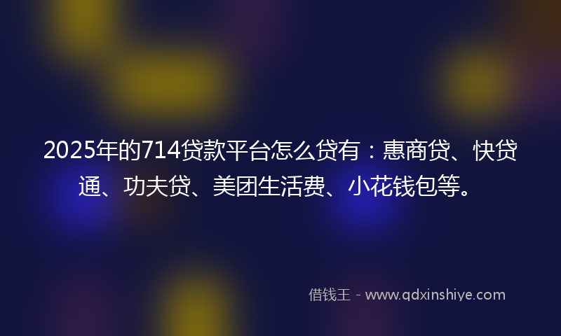 2025年的714贷款平台怎么贷有：惠商贷、快贷通、功夫贷、美团生活费、小花钱包等。