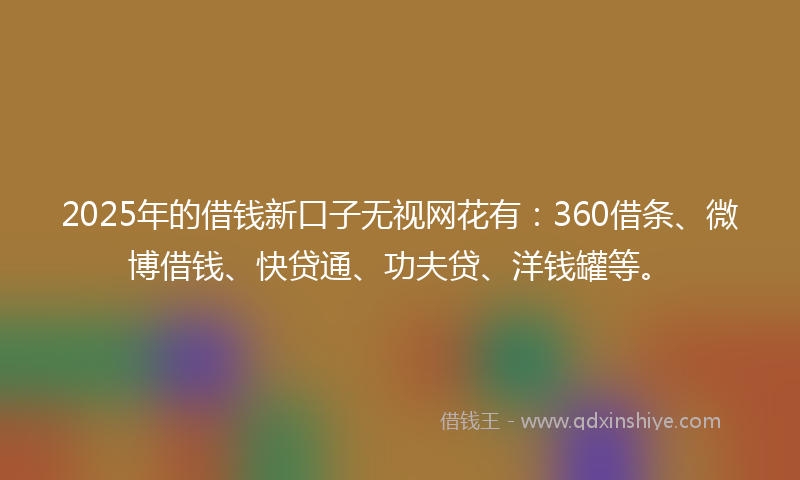 2025年的借钱新口子无视网花有：360借条、微博借钱、快贷通、功夫贷、洋钱罐等。