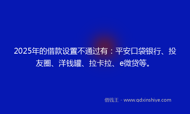 2025年的借款设置不通过有：平安口袋银行、投友圈、洋钱罐、拉卡拉、e微贷等。