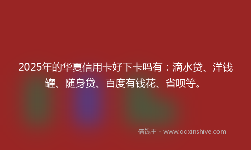 2025年的华夏信用卡好下卡吗有：滴水贷、洋钱罐、随身贷、百度有钱花、省呗等。
