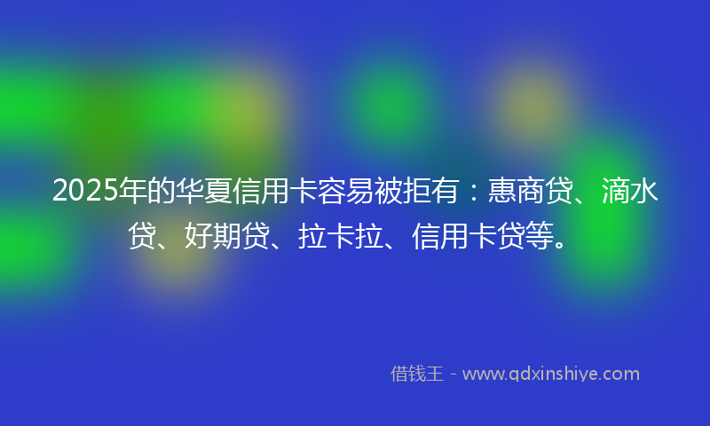 2025年的华夏信用卡容易被拒有：惠商贷、滴水贷、好期贷、拉卡拉、信用卡贷等。
