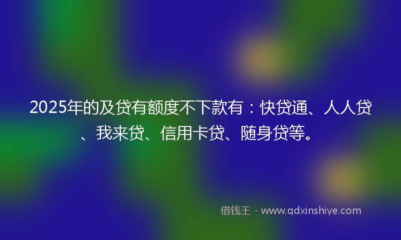 2025年的及贷有额度不下款有：快贷通、人人贷、我来贷、信用卡贷、随身贷等。