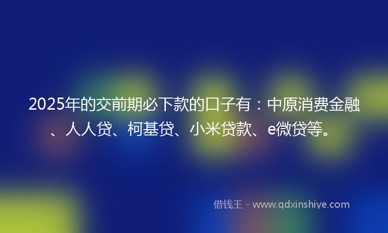 2025年的交前期必下款的口子有：中原消费金融、人人贷、柯基贷、小米贷款、e微贷等。