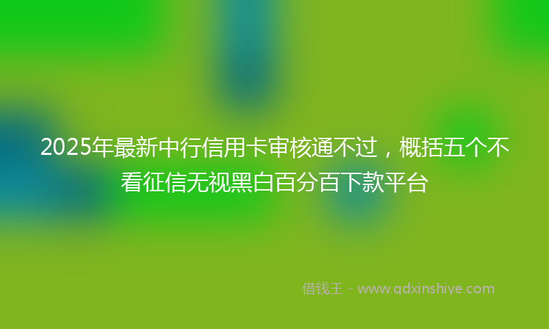2025年最新中行信用卡审核通不过，概括五个不看征信无视黑白百分百下款平台