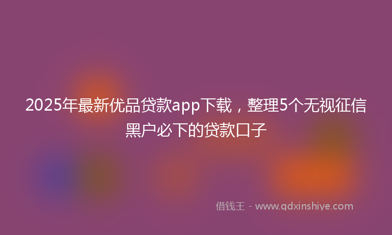 2025年最新优品贷款app下载，整理5个无视征信黑户必下的贷款口子