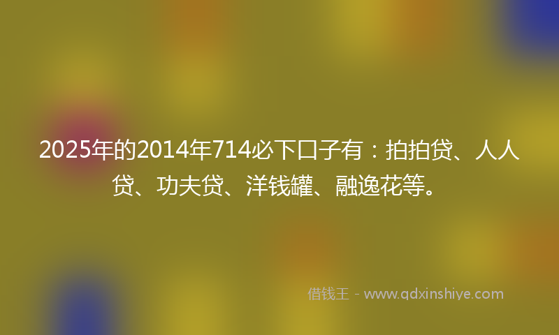 2025年的2014年714必下口子有：拍拍贷、人人贷、功夫贷、洋钱罐、融逸花等。
