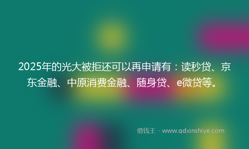 2025年的光大被拒还可以再申请有：读秒贷、京东金融、中原消费金融、随身贷、e微贷等。