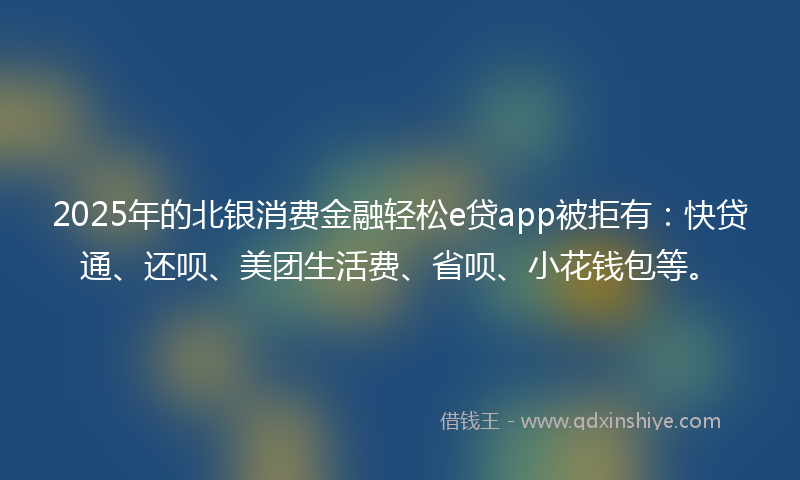 2025年的北银消费金融轻松e贷app被拒有：快贷通、还呗、美团生活费、省呗、小花钱包等。