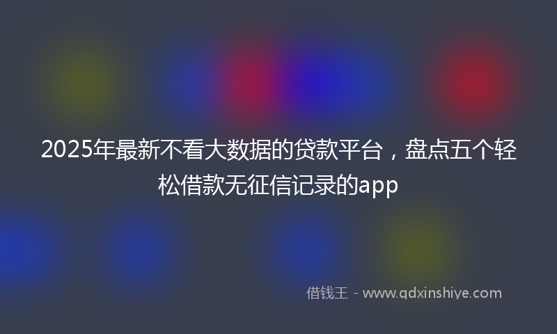 2025年最新不看大数据的贷款平台，盘点五个轻松借款无征信记录的app