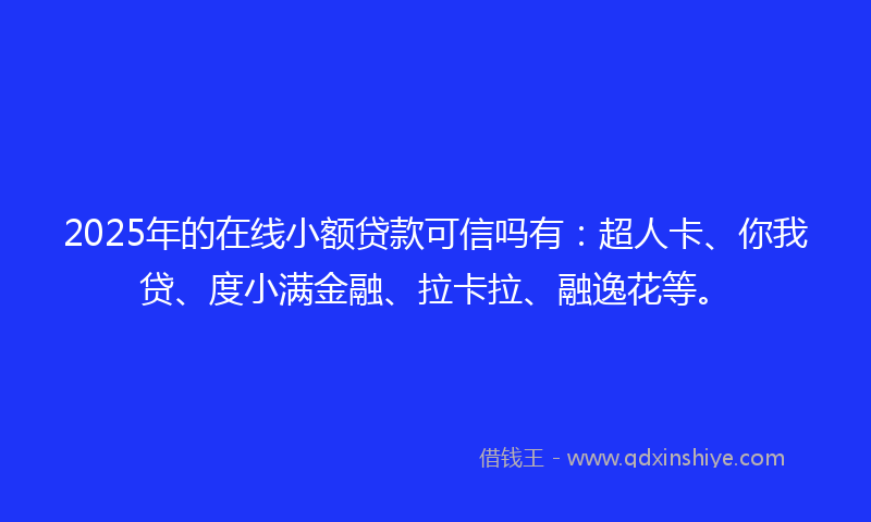 2025年的在线小额贷款可信吗有：超人卡、你我贷、度小满金融、拉卡拉、融逸花等。