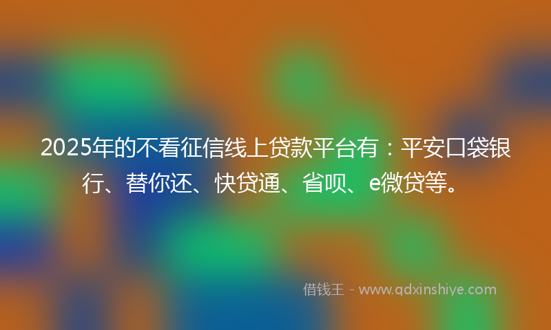 2025年的不看征信线上贷款平台有：平安口袋银行、替你还、快贷通、省呗、e微贷等。
