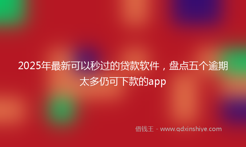 2025年最新可以秒过的贷款软件，盘点五个逾期太多仍可下款的app
