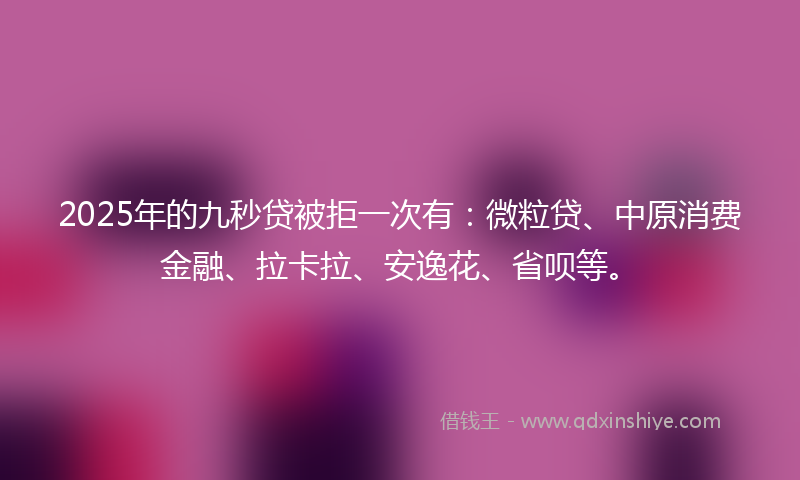 2025年的九秒贷被拒一次有：微粒贷、中原消费金融、拉卡拉、安逸花、省呗等。