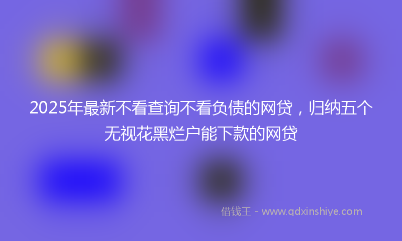 2025年最新不看查询不看负债的网贷，归纳五个无视花黑烂户能下款的网贷