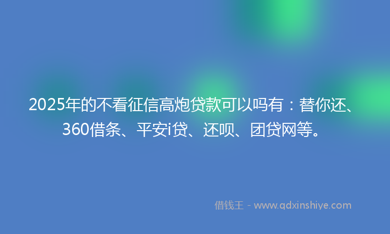 2025年的不看征信高炮贷款可以吗有：替你还、360借条、平安i贷、还呗、团贷网等。