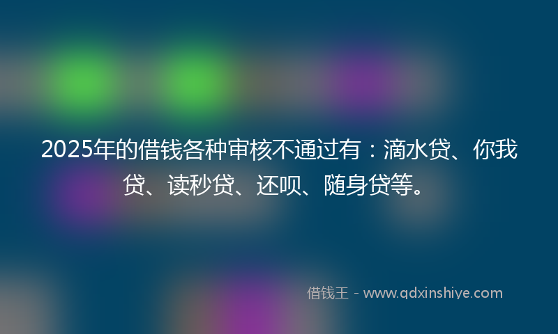2025年的借钱各种审核不通过有：滴水贷、你我贷、读秒贷、还呗、随身贷等。