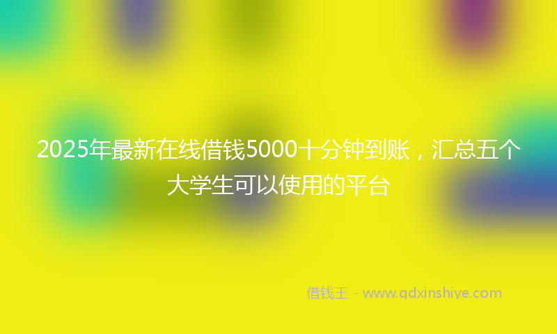 2025年最新在线借钱5000十分钟到账，汇总五个大学生可以使用的平台