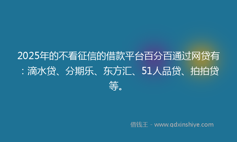 2025年的不看征信的借款平台百分百通过网贷有：滴水贷、分期乐、东方汇、51人品贷、拍拍贷等。