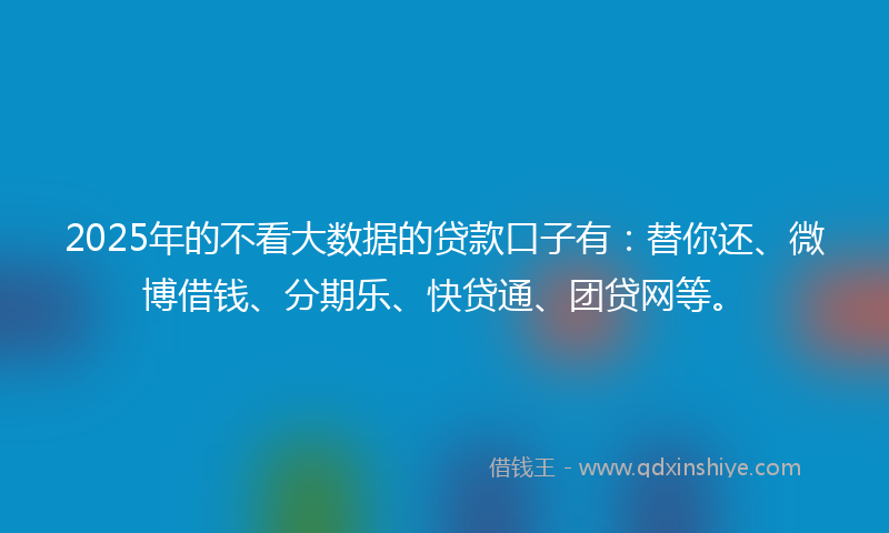 2025年的不看大数据的贷款口子有：替你还、微博借钱、分期乐、快贷通、团贷网等。