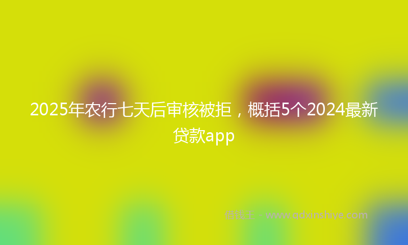 2025年农行七天后审核被拒，概括5个2024最新贷款app