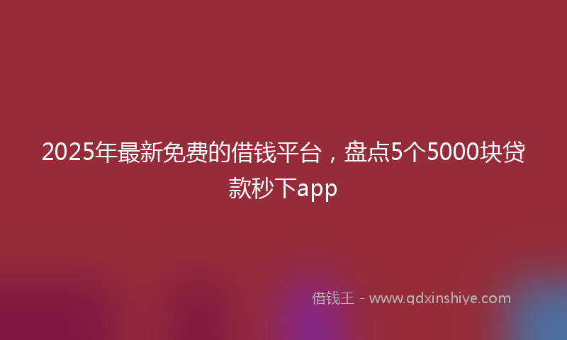 2025年最新免费的借钱平台，盘点5个5000块贷款秒下app