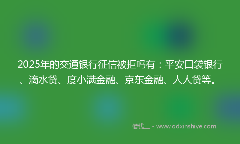 2025年的交通银行征信被拒吗有：平安口袋银行、滴水贷、度小满金融、京东金融、人人贷等。
