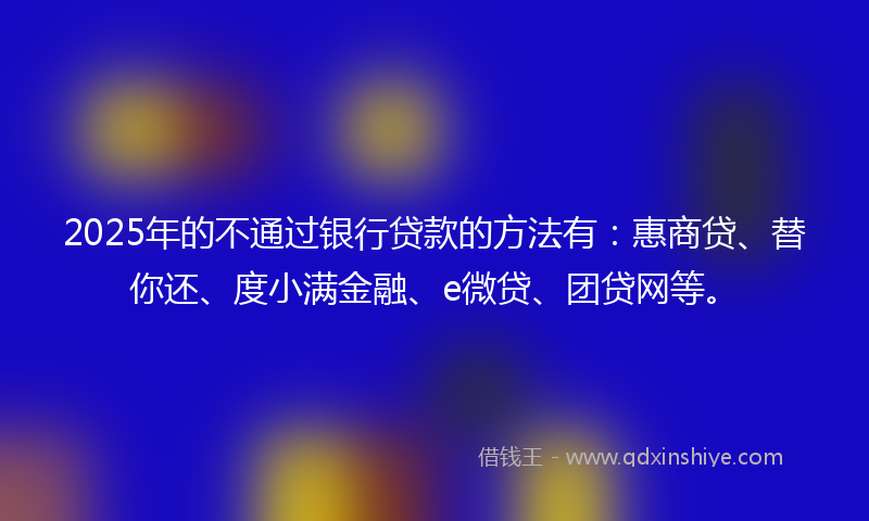2025年的不通过银行贷款的方法有：惠商贷、替你还、度小满金融、e微贷、团贷网等。