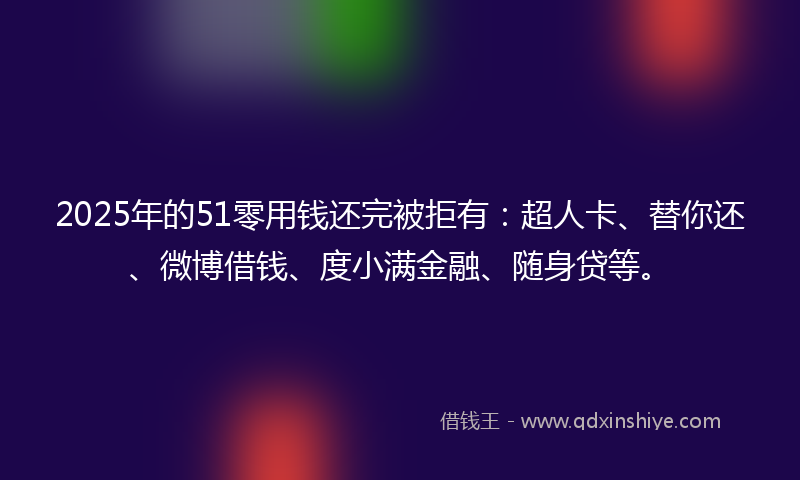 2025年的51零用钱还完被拒有：超人卡、替你还、微博借钱、度小满金融、随身贷等。