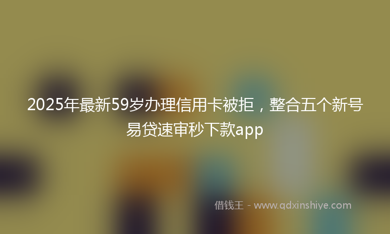 2025年最新59岁办理信用卡被拒，整合五个新号易贷速审秒下款app