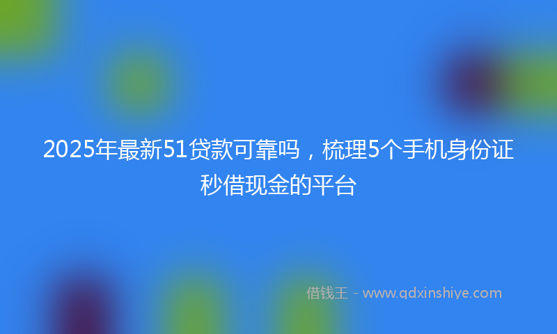 2025年最新51贷款可靠吗，梳理5个手机身份证秒借现金的平台