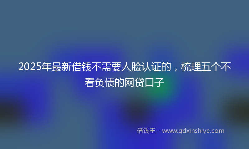 2025年最新借钱不需要人脸认证的，梳理五个不看负债的网贷口子