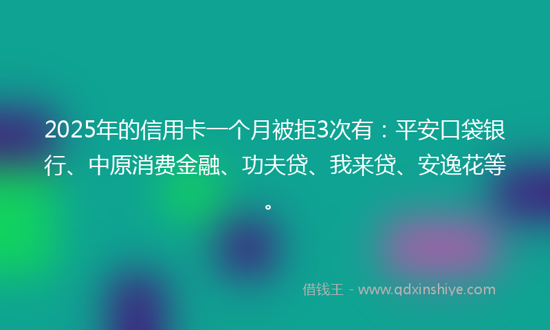 2025年的信用卡一个月被拒3次有：平安口袋银行、中原消费金融、功夫贷、我来贷、安逸花等。