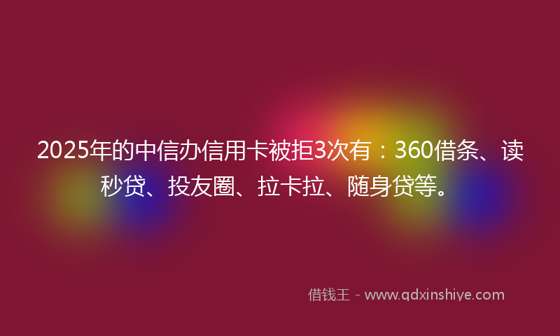 2025年的中信办信用卡被拒3次有：360借条、读秒贷、投友圈、拉卡拉、随身贷等。