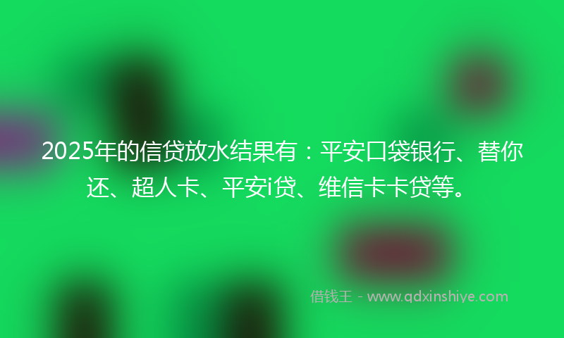 2025年的信贷放水结果有：平安口袋银行、替你还、超人卡、平安i贷、维信卡卡贷等。