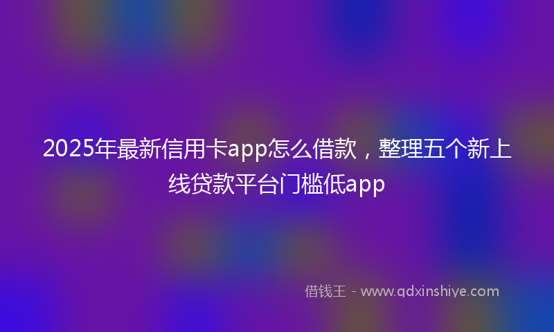 2025年最新信用卡app怎么借款，整理五个新上线贷款平台门槛低app