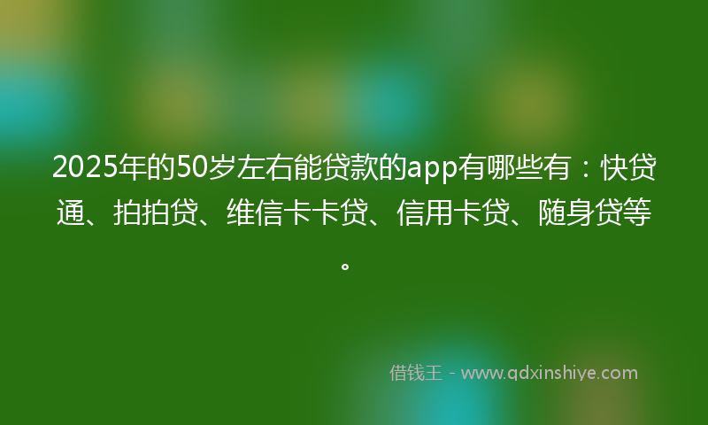 2025年的50岁左右能贷款的app有哪些有：快贷通、拍拍贷、维信卡卡贷、信用卡贷、随身贷等。