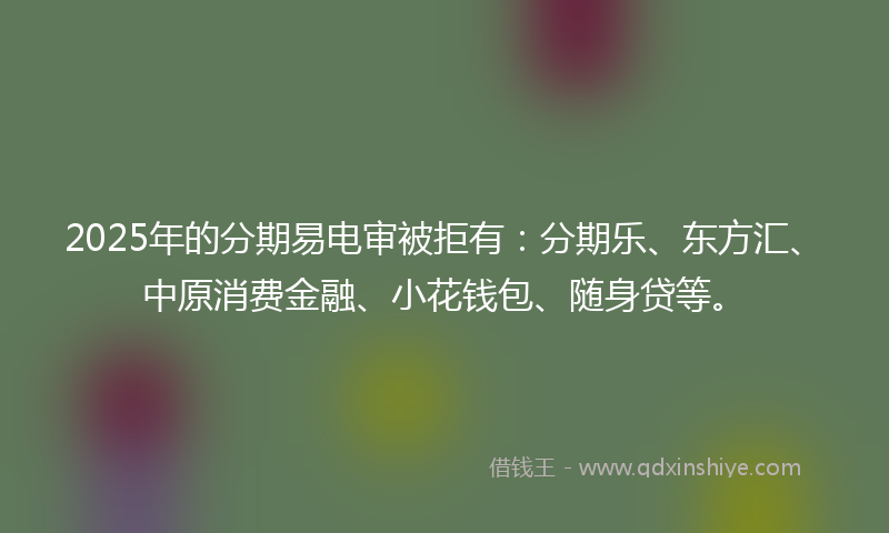 2025年的分期易电审被拒有：分期乐、东方汇、中原消费金融、小花钱包、随身贷等。