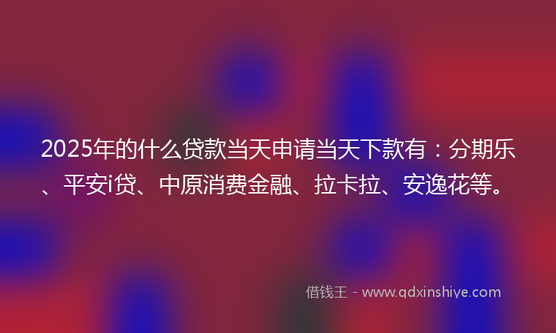 2025年的什么贷款当天申请当天下款有：分期乐、平安i贷、中原消费金融、拉卡拉、安逸花等。