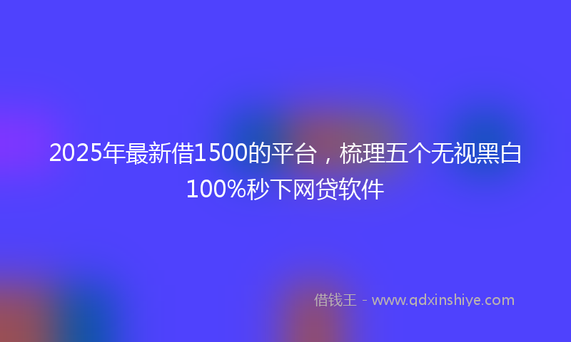 2025年最新借1500的平台，梳理五个无视黑白100%秒下网贷软件