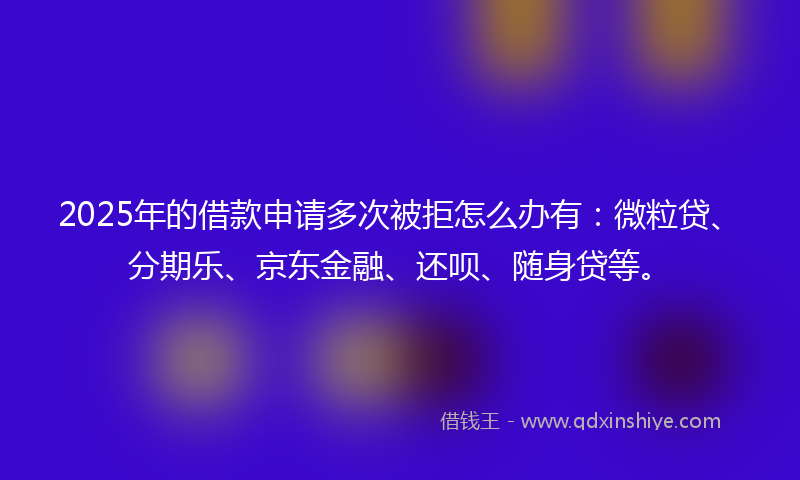 2025年的借款申请多次被拒怎么办有：微粒贷、分期乐、京东金融、还呗、随身贷等。