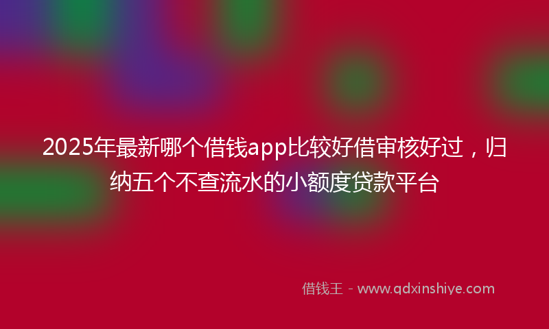 2025年最新哪个借钱app比较好借审核好过，归纳五个不查流水的小额度贷款平台
