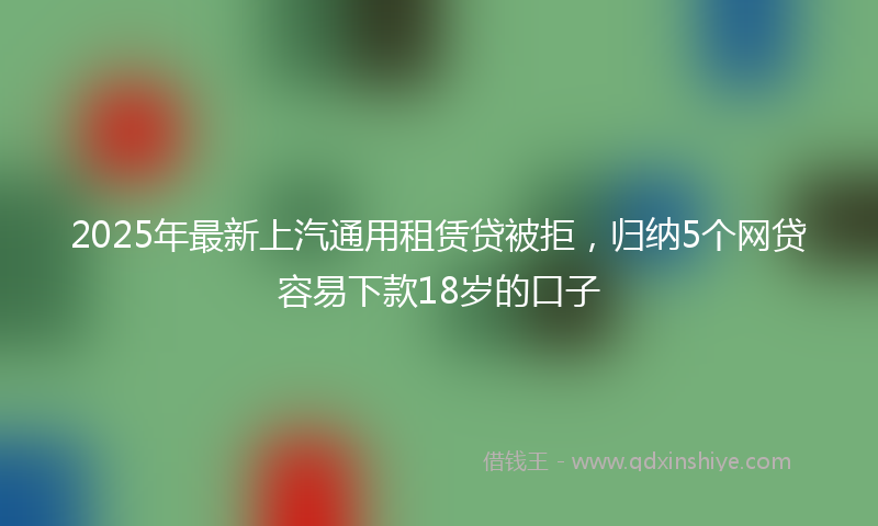 2025年最新上汽通用租赁贷被拒，归纳5个网贷容易下款18岁的口子